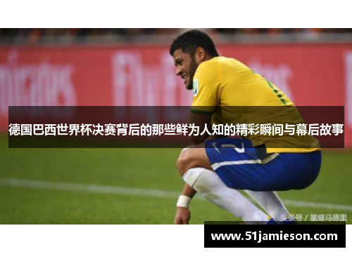 德国巴西世界杯决赛背后的那些鲜为人知的精彩瞬间与幕后故事